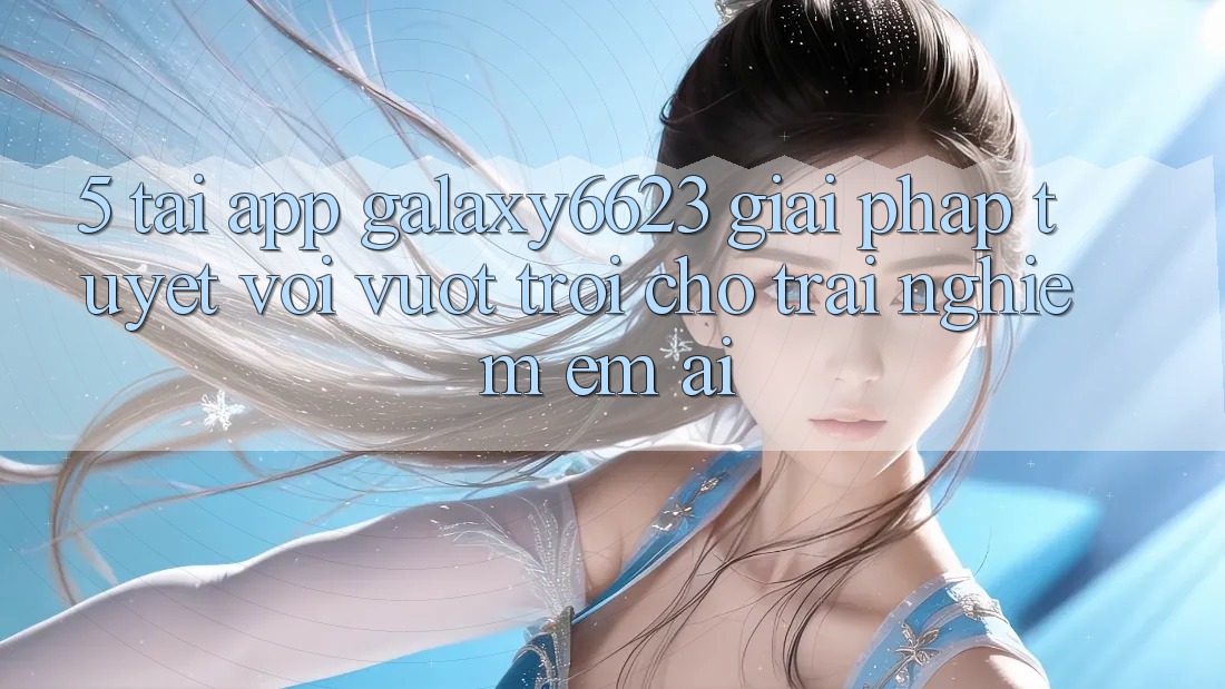5. Tải App Galaxy6623 - Giải Pháp Tuyệt vời vượt trội Cho Trải Nghiệm Êm ái