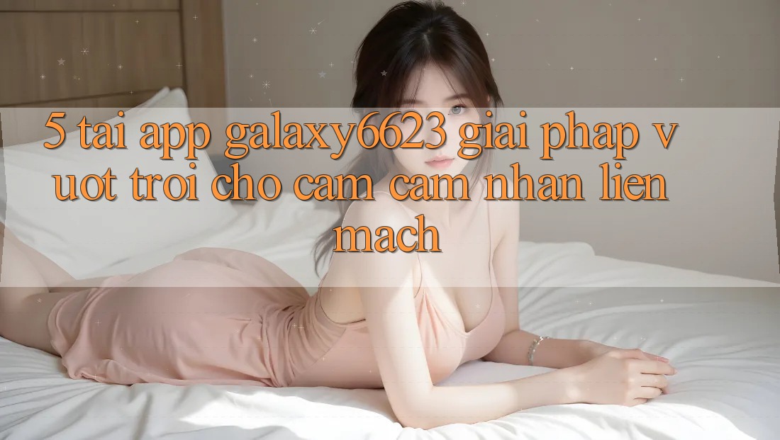 5. Tải App Galaxy6623 - Giải Pháp Vượt Trội Cho Cảm cảm nhận Liền mạch 5. Tải App Galaxy6623 - Giải Pháp Vượt Trội Cho Cảm cảm nhận Liền mạch