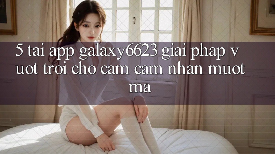 5. Tải App Galaxy6623 - Giải Pháp Vượt Trội Cho Cảm cảm nhận Mượt Mà