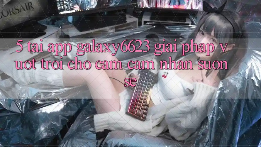 5. Tải App Galaxy6623 - Giải Pháp Vượt Trội Cho Cảm cảm nhận Suôn sẻ
