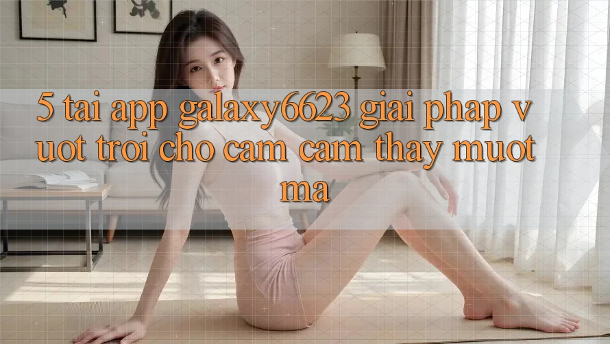 5. Tải App Galaxy6623 - Giải Pháp Vượt Trội Cho Cảm cảm thấy Mượt Mà
