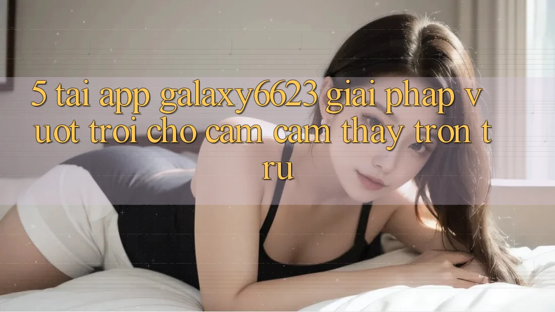 5. Tải App Galaxy6623 - Giải Pháp Vượt trội Cho Cảm cảm thấy Trơn tru
