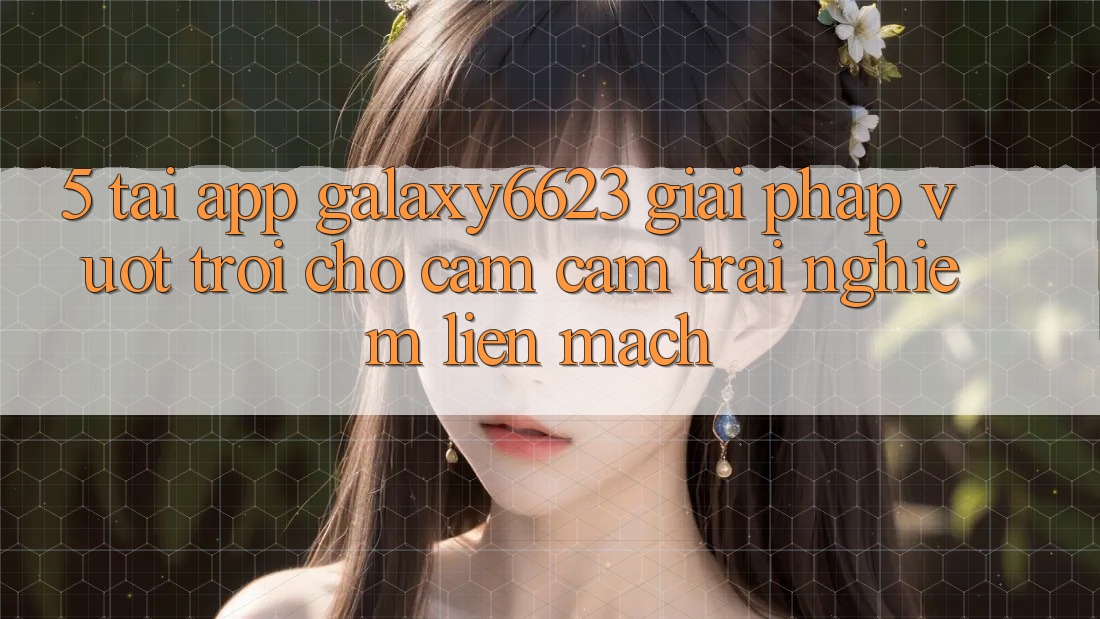 5. Tải App Galaxy6623 - Giải Pháp Vượt Trội Cho Cảm cảm trải nghiệm Liền mạch