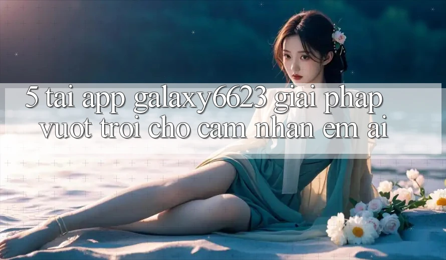 5. Tải App Galaxy6623 - Giải Pháp Vượt trội Cho Cảm nhận Êm ái 5. Tải App Galaxy6623 - Giải Pháp Vượt trội Cho Cảm nhận Êm ái