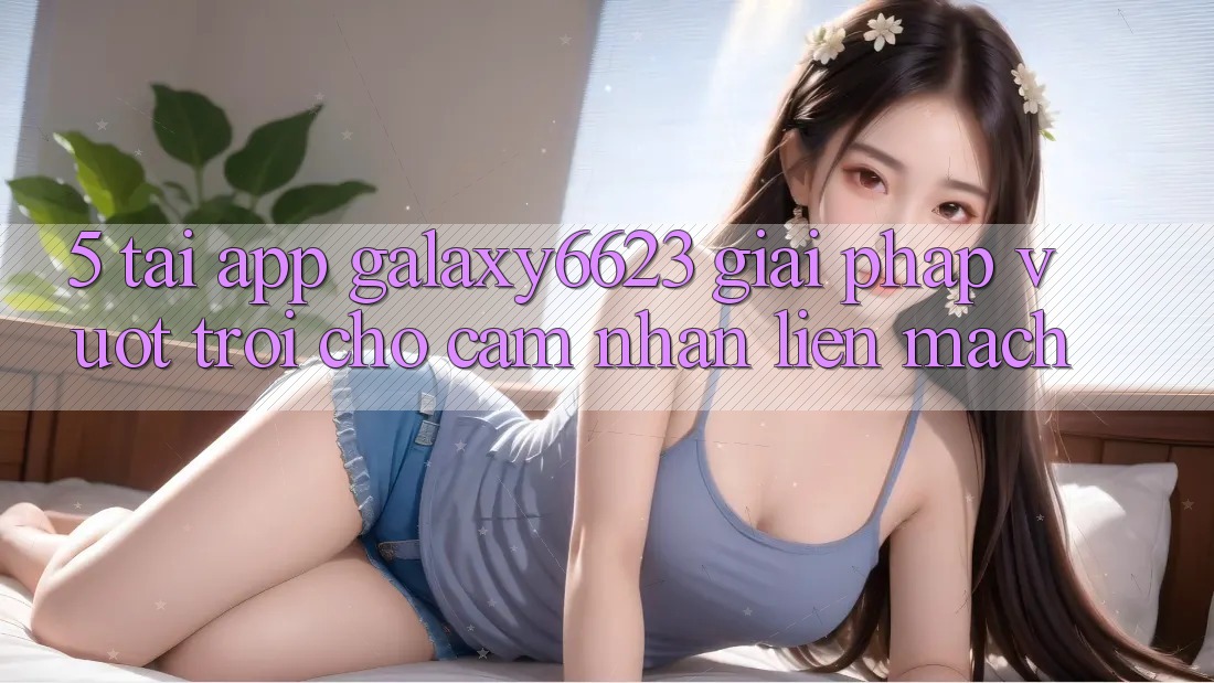 5. Tải App Galaxy6623 - Giải Pháp Vượt Trội Cho Cảm nhận Liền mạch 5. Tải App Galaxy6623 - Giải Pháp Vượt Trội Cho Cảm nhận Liền mạch