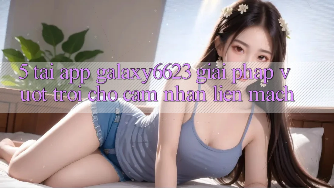 5. Tải App Galaxy6623 - Giải Pháp Vượt Trội Cho Cảm nhận Liền mạch 5. Tải App Galaxy6623 - Giải Pháp Vượt Trội Cho Cảm nhận Liền mạch
