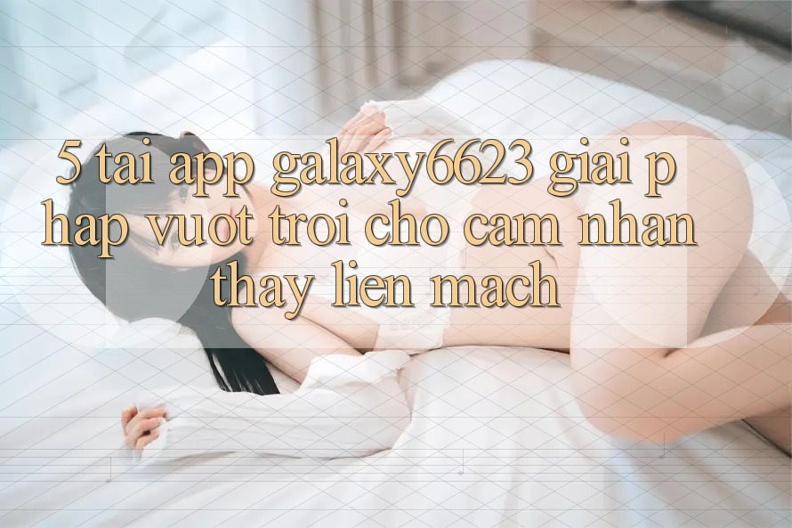 5. Tải App Galaxy6623 - Giải Pháp Vượt Trội Cho Cảm nhận thấy Liền mạch