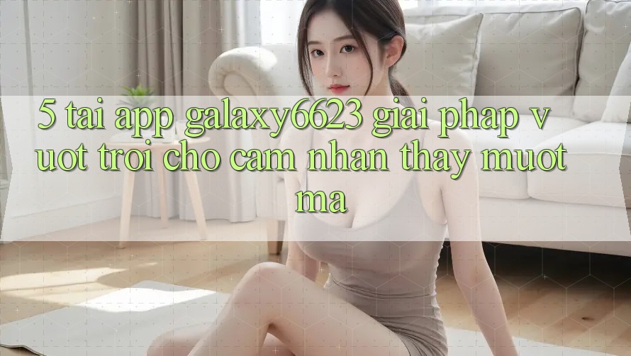 5. Tải App Galaxy6623 - Giải Pháp Vượt Trội Cho Cảm nhận thấy Mượt Mà 5. Tải App Galaxy6623 - Giải Pháp Vượt Trội Cho Cảm nhận thấy Mượt Mà