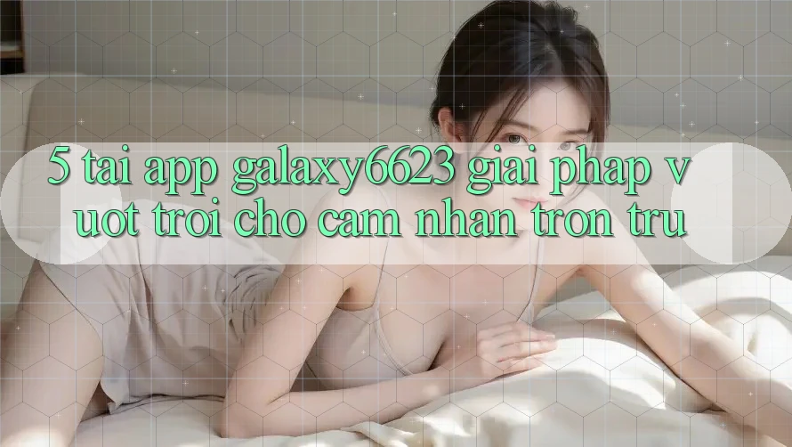 5. Tải App Galaxy6623 - Giải Pháp Vượt Trội Cho Cảm nhận Trơn tru 5. Tải App Galaxy6623 - Giải Pháp Vượt Trội Cho Cảm nhận Trơn tru