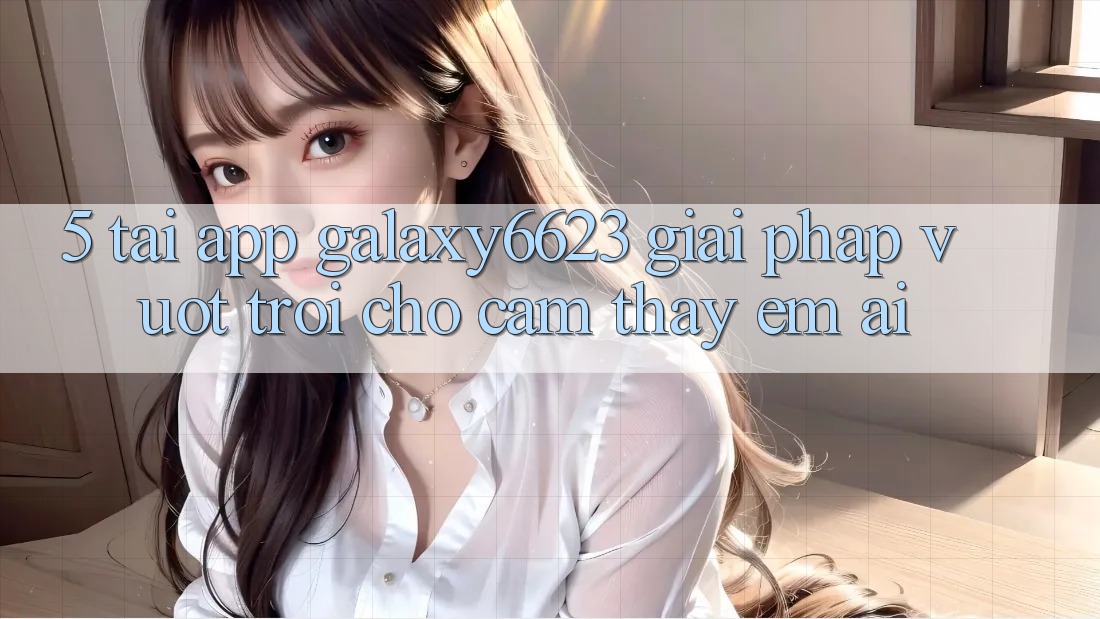 5. Tải App Galaxy6623 - Giải Pháp Vượt Trội Cho Cảm thấy Êm ái 5. Tải App Galaxy6623 - Giải Pháp Vượt Trội Cho Cảm thấy Êm ái