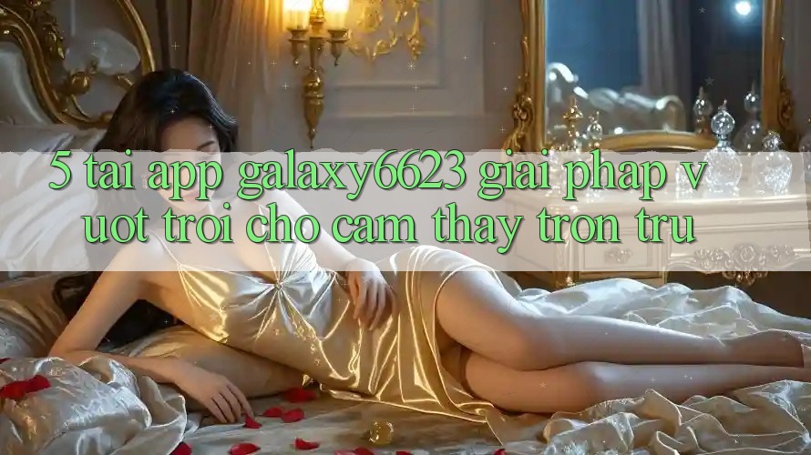 5. Tải App Galaxy6623 - Giải Pháp Vượt Trội Cho Cảm thấy Trơn tru