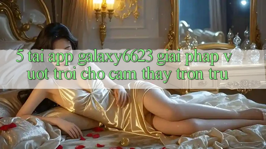5. Tải App Galaxy6623 - Giải Pháp Vượt trội Cho Cảm thấy Trơn tru