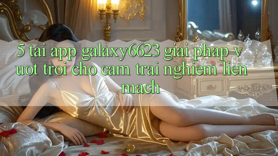 5. Tải App Galaxy6623 - Giải Pháp Vượt trội Cho Cảm trải nghiệm Liền mạch 5. Tải App Galaxy6623 - Giải Pháp Vượt trội Cho Cảm trải nghiệm Liền mạch