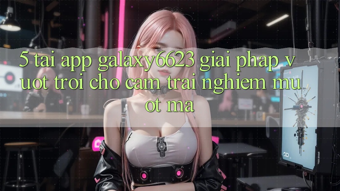 5. Tải App Galaxy6623 - Giải Pháp Vượt Trội Cho Cảm trải nghiệm Mượt mà 5. Tải App Galaxy6623 - Giải Pháp Vượt Trội Cho Cảm trải nghiệm Mượt mà