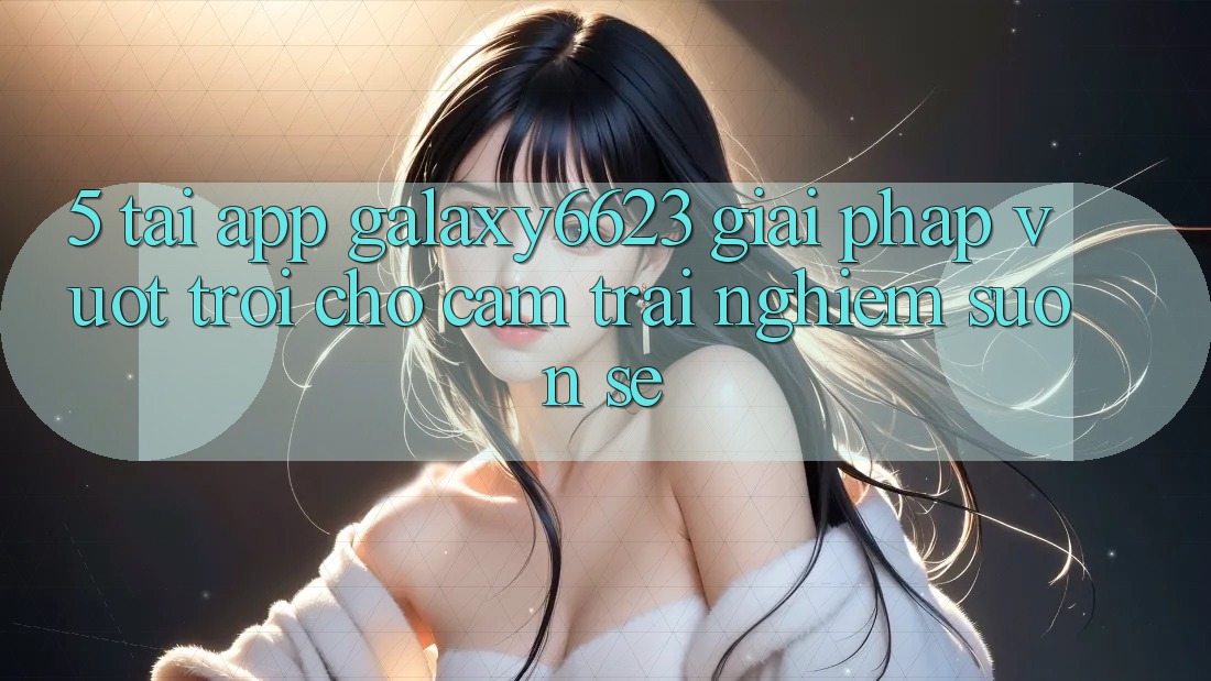5. Tải App Galaxy6623 - Giải Pháp Vượt Trội Cho Cảm trải nghiệm Suôn sẻ 5. Tải App Galaxy6623 - Giải Pháp Vượt Trội Cho Cảm trải nghiệm Suôn sẻ