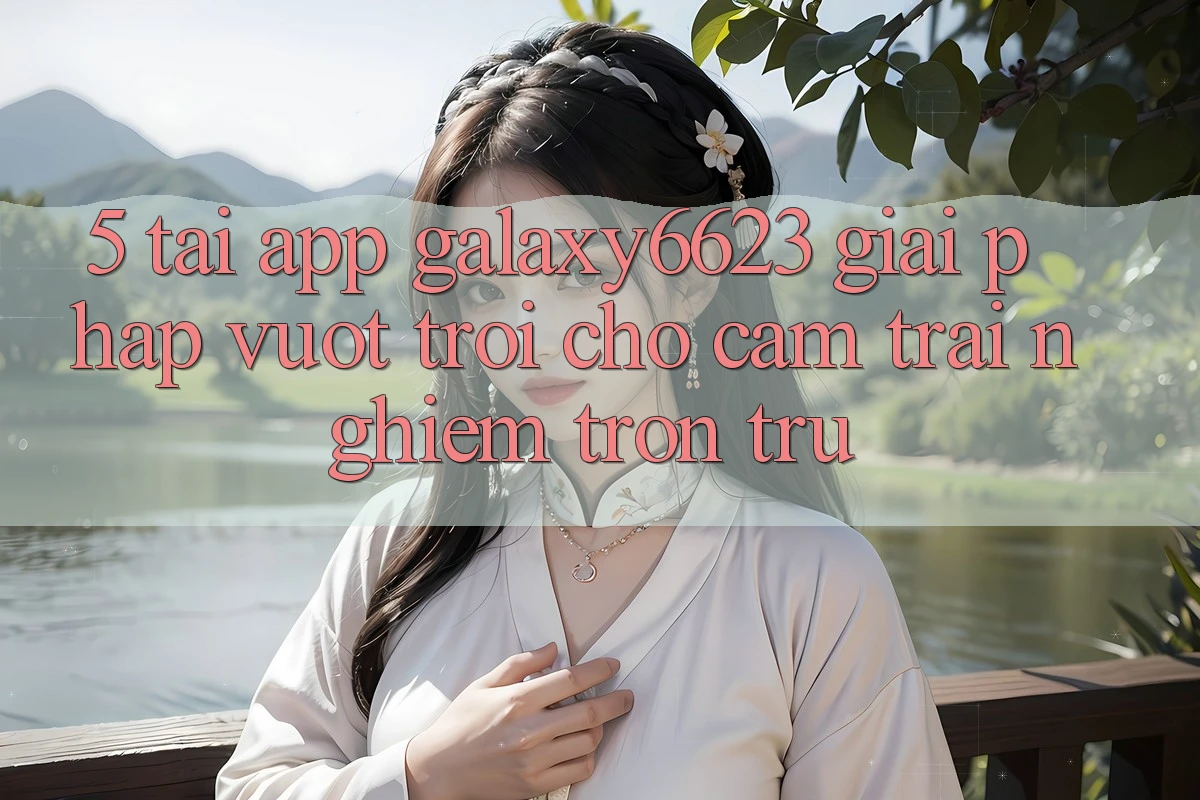 5. Tải App Galaxy6623 - Giải Pháp Vượt Trội Cho Cảm trải nghiệm Trơn tru 5. Tải App Galaxy6623 - Giải Pháp Vượt Trội Cho Cảm trải nghiệm Trơn tru