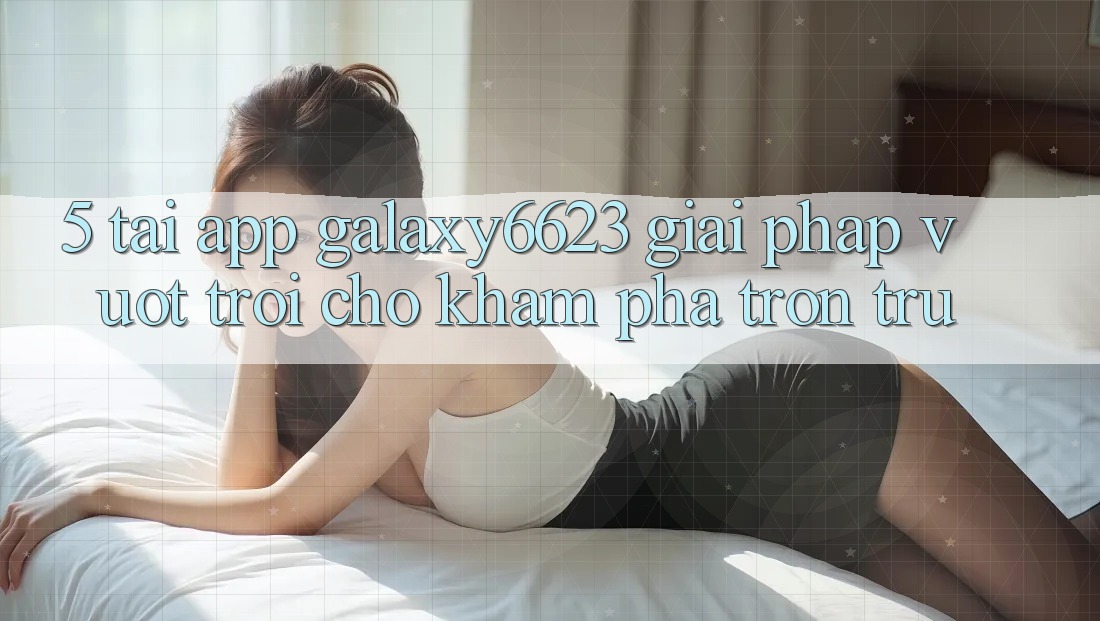 5. Tải App Galaxy6623 - Giải Pháp Vượt Trội Cho Khám phá Trơn tru 5. Tải App Galaxy6623 - Giải Pháp Vượt Trội Cho Khám phá Trơn tru