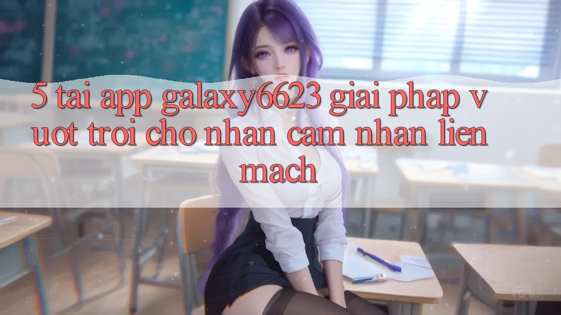 5. Tải App Galaxy6623 - Giải Pháp Vượt Trội Cho Nhận cảm nhận Liền mạch