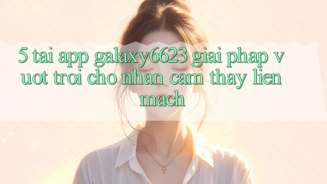 5. Tải App Galaxy6623 - Giải Pháp Vượt Trội Cho Nhận cảm thấy Liền mạch