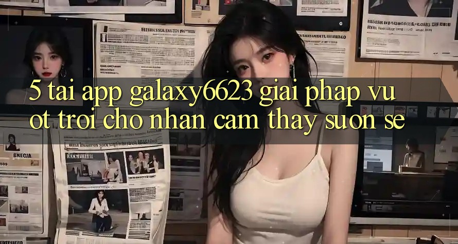 5. Tải App Galaxy6623 - Giải Pháp Vượt Trội Cho Nhận cảm thấy Suôn sẻ 5. Tải App Galaxy6623 - Giải Pháp Vượt Trội Cho Nhận cảm thấy Suôn sẻ