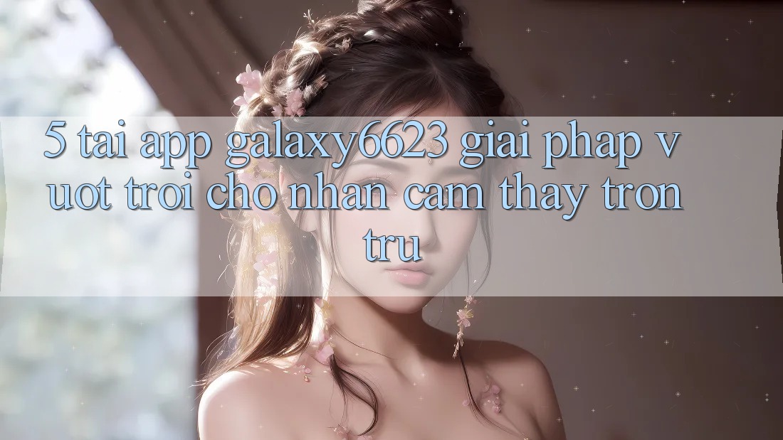 5. Tải App Galaxy6623 - Giải Pháp Vượt Trội Cho Nhận cảm thấy Trơn tru