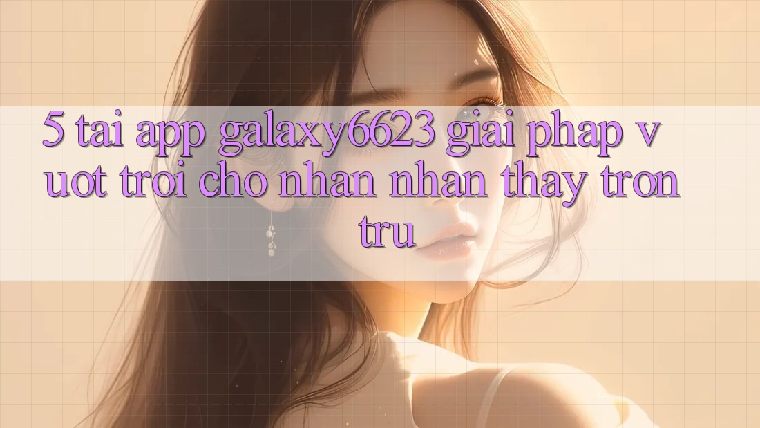 5. Tải App Galaxy6623 - Giải Pháp Vượt Trội Cho Nhận nhận thấy Trơn tru