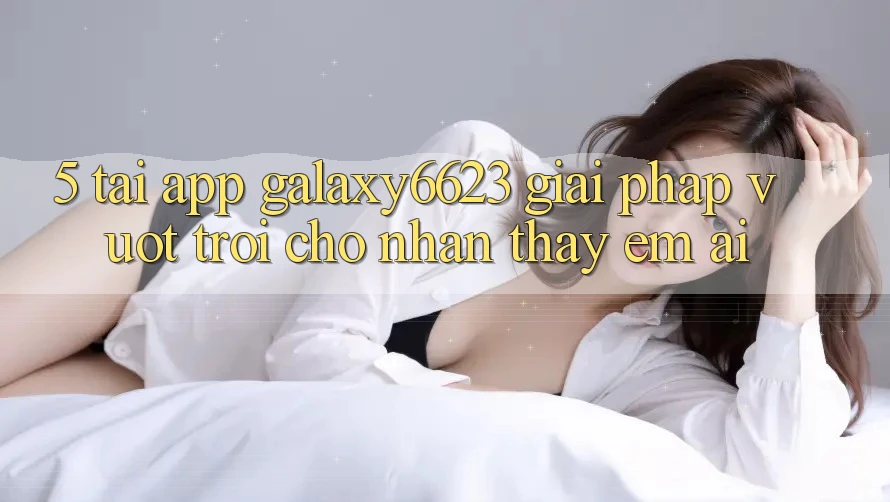 5. Tải App Galaxy6623 - Giải Pháp Vượt Trội Cho Nhận thấy Êm ái
