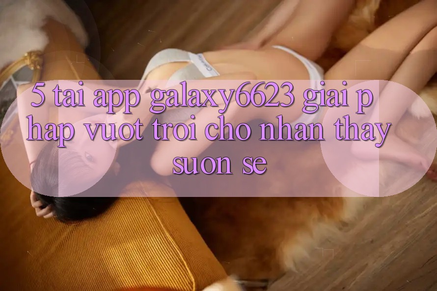 5. Tải App Galaxy6623 - Giải Pháp Vượt trội Cho Nhận thấy Suôn sẻ