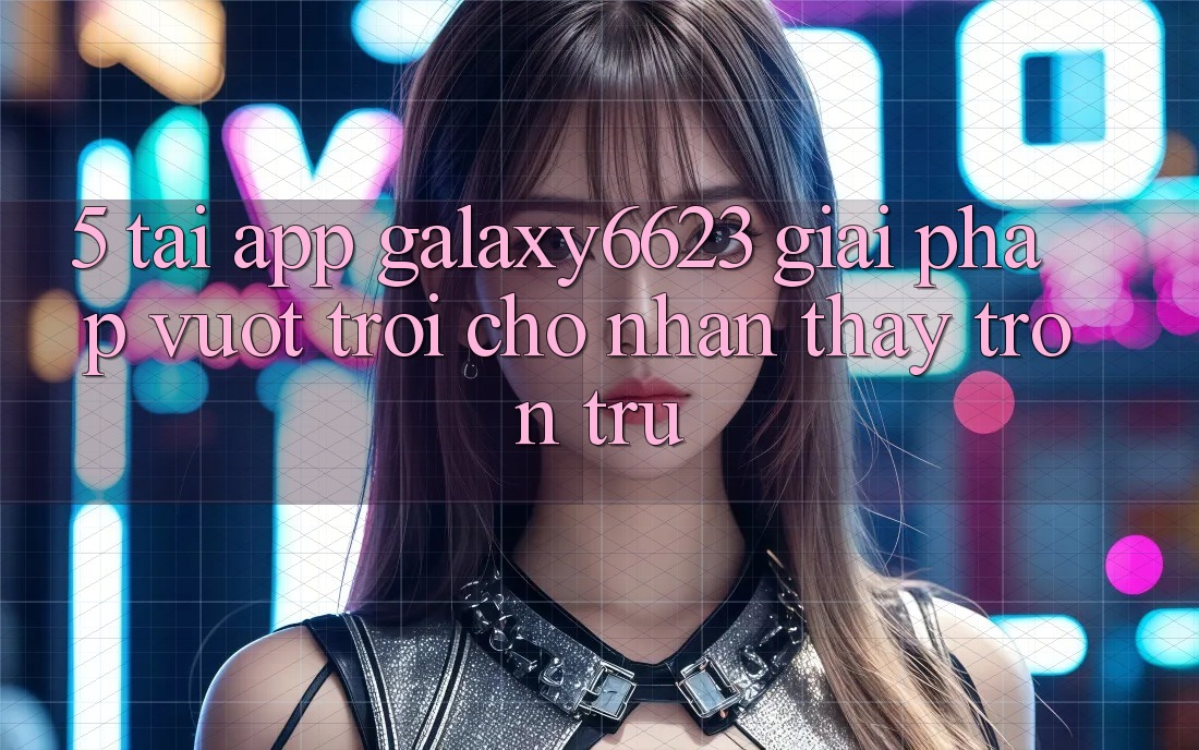 5. Tải App Galaxy6623 - Giải Pháp Vượt Trội Cho Nhận thấy Trơn tru 5. Tải App Galaxy6623 - Giải Pháp Vượt Trội Cho Nhận thấy Trơn tru