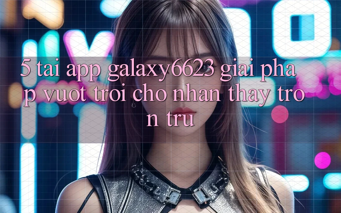 5. Tải App Galaxy6623 - Giải Pháp Vượt Trội Cho Nhận thấy Trơn tru 5. Tải App Galaxy6623 - Giải Pháp Vượt Trội Cho Nhận thấy Trơn tru