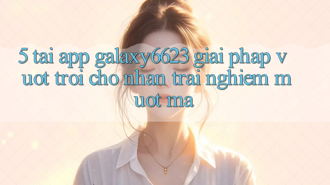 5. Tải App Galaxy6623 - Giải Pháp Vượt Trội Cho Nhận trải nghiệm Mượt Mà