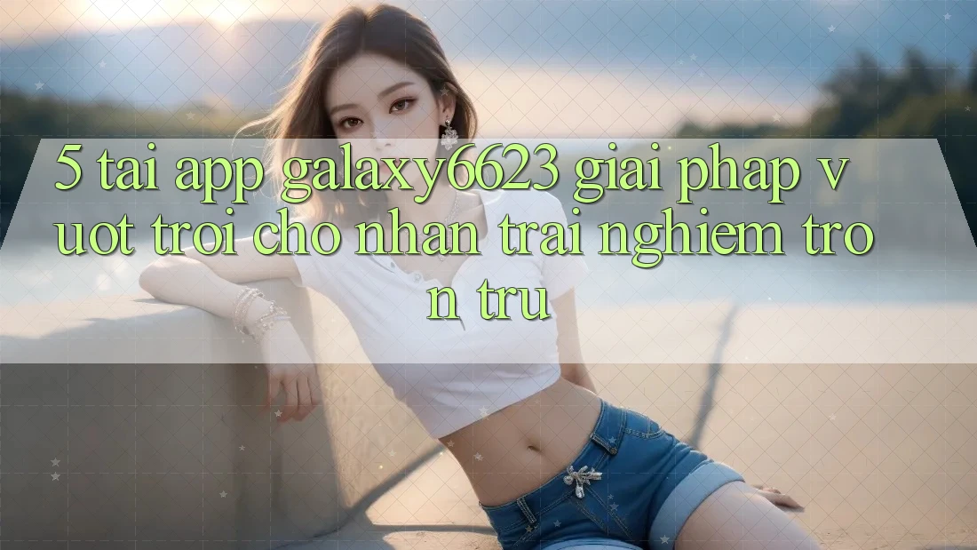 5. Tải App Galaxy6623 - Giải Pháp Vượt Trội Cho Nhận trải nghiệm Trơn tru