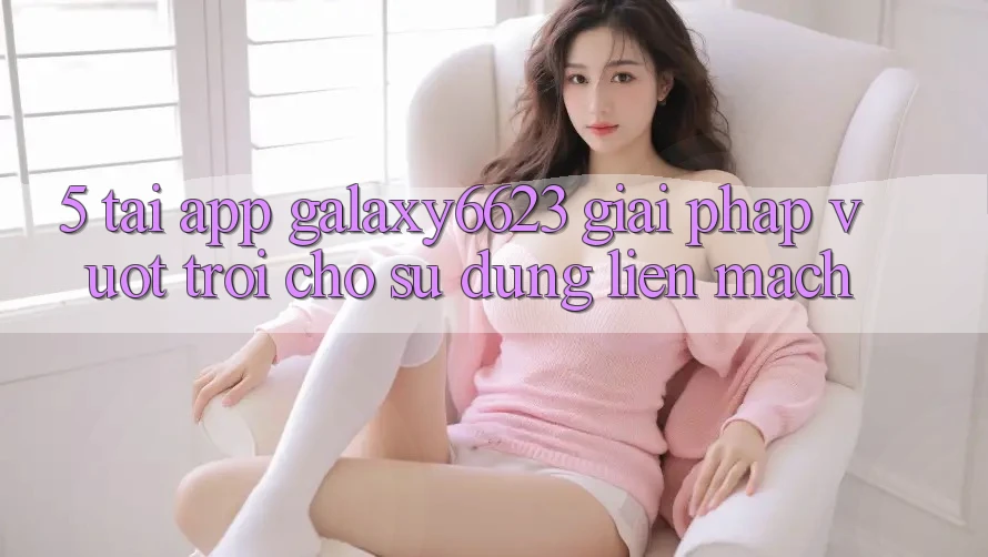 5. Tải App Galaxy6623 - Giải Pháp Vượt Trội Cho Sử dụng Liền mạch 5. Tải App Galaxy6623 - Giải Pháp Vượt Trội Cho Sử dụng Liền mạch