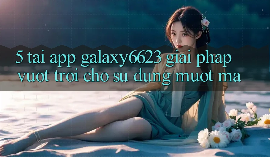 5. Tải App Galaxy6623 - Giải Pháp Vượt Trội Cho Sử dụng Mượt Mà