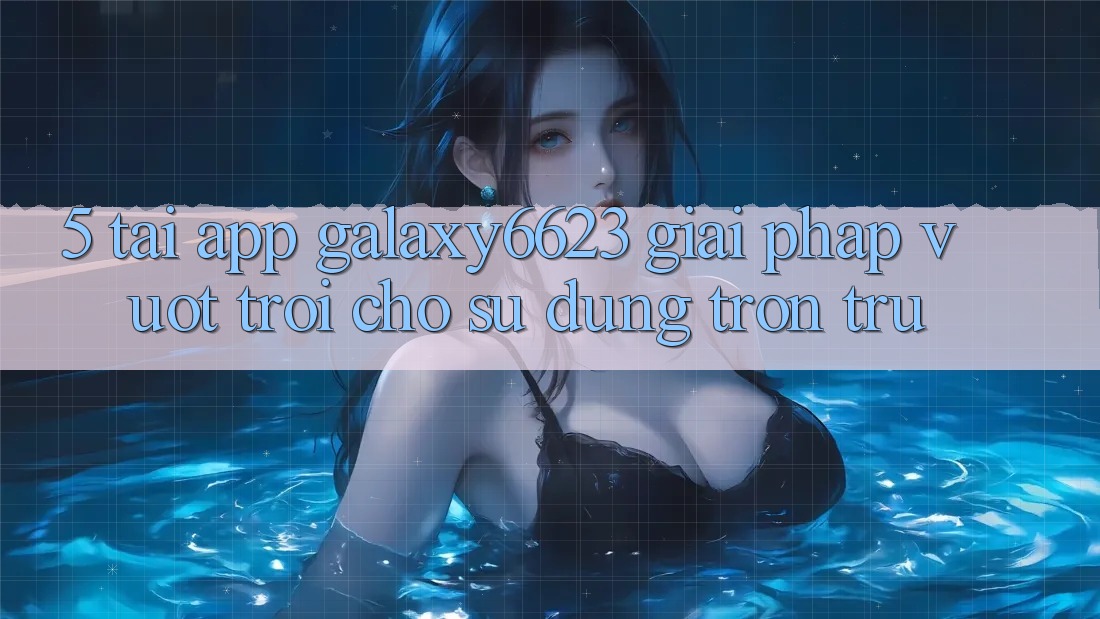 5. Tải App Galaxy6623 - Giải Pháp Vượt Trội Cho Sử dụng Trơn tru 5. Tải App Galaxy6623 - Giải Pháp Vượt Trội Cho Sử dụng Trơn tru
