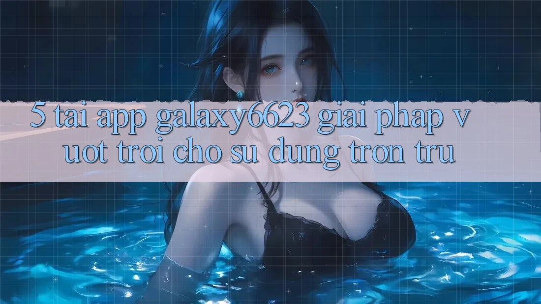 5. Tải App Galaxy6623 - Giải Pháp Vượt Trội Cho Sử dụng Trơn tru 5. Tải App Galaxy6623 - Giải Pháp Vượt Trội Cho Sử dụng Trơn tru