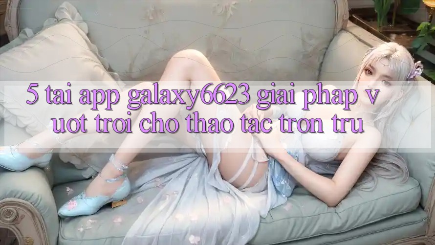 5. Tải App Galaxy6623 - Giải Pháp Vượt Trội Cho Thao tác Trơn tru 5. Tải App Galaxy6623 - Giải Pháp Vượt Trội Cho Thao tác Trơn tru