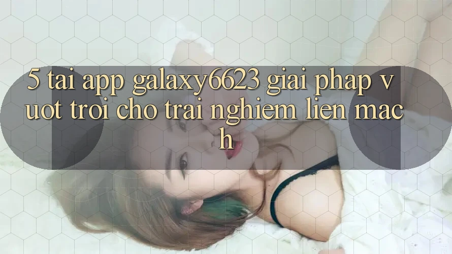 5. Tải App Galaxy6623 - Giải Pháp Vượt Trội Cho Trải nghiệm Liền mạch 5. Tải App Galaxy6623 - Giải Pháp Vượt Trội Cho Trải nghiệm Liền mạch