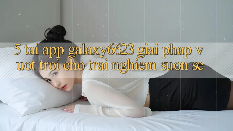 5. Tải App Galaxy6623 - Giải Pháp Vượt trội Cho Trải nghiệm Suôn sẻ