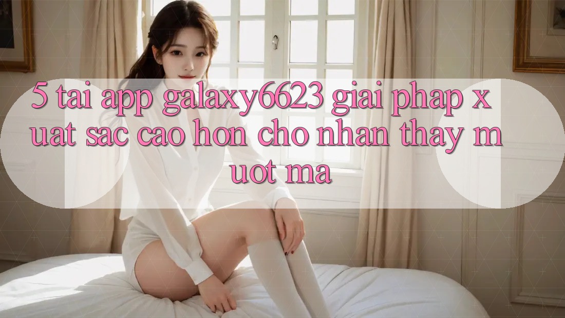 5. Tải App Galaxy6623 - Giải Pháp Xuất sắc cao hơn Cho Nhận thấy Mượt mà 5. Tải App Galaxy6623 - Giải Pháp Xuất sắc cao hơn Cho Nhận thấy Mượt mà