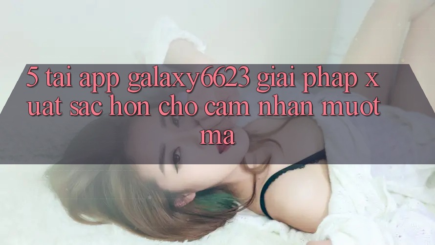 5. Tải App Galaxy6623 - Giải Pháp Xuất sắc hơn Cho Cảm nhận Mượt Mà 5. Tải App Galaxy6623 - Giải Pháp Xuất sắc hơn Cho Cảm nhận Mượt Mà