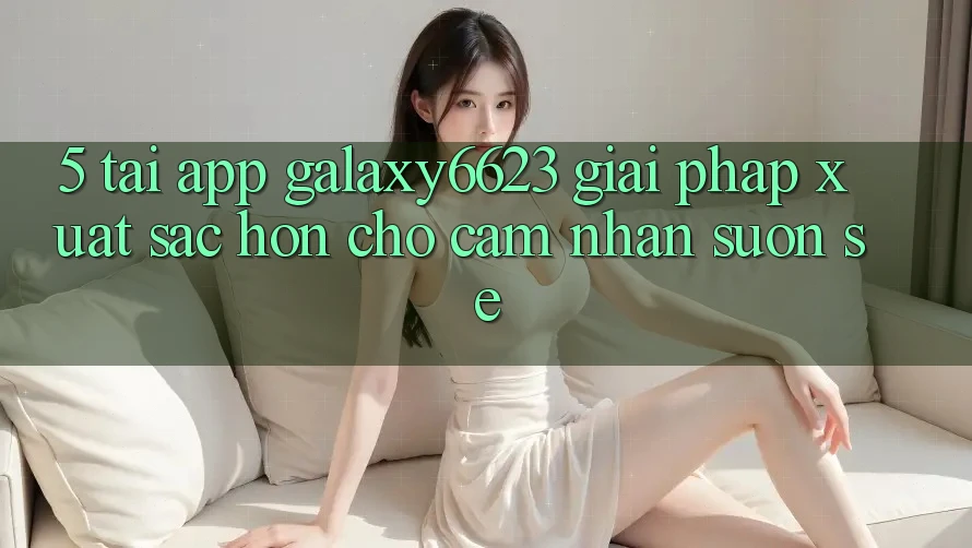 5. Tải App Galaxy6623 - Giải Pháp Xuất sắc hơn Cho Cảm nhận Suôn sẻ 5. Tải App Galaxy6623 - Giải Pháp Xuất sắc hơn Cho Cảm nhận Suôn sẻ