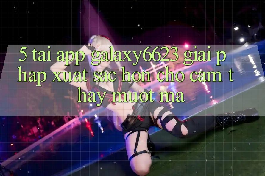 5. Tải App Galaxy6623 - Giải Pháp Xuất sắc hơn Cho Cảm thấy Mượt mà 5. Tải App Galaxy6623 - Giải Pháp Xuất sắc hơn Cho Cảm thấy Mượt mà