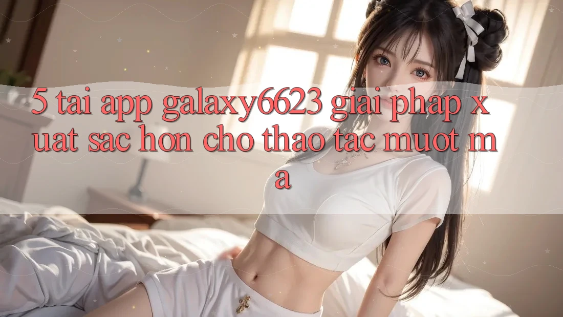 5. Tải App Galaxy6623 - Giải Pháp Xuất sắc hơn Cho Thao tác Mượt Mà