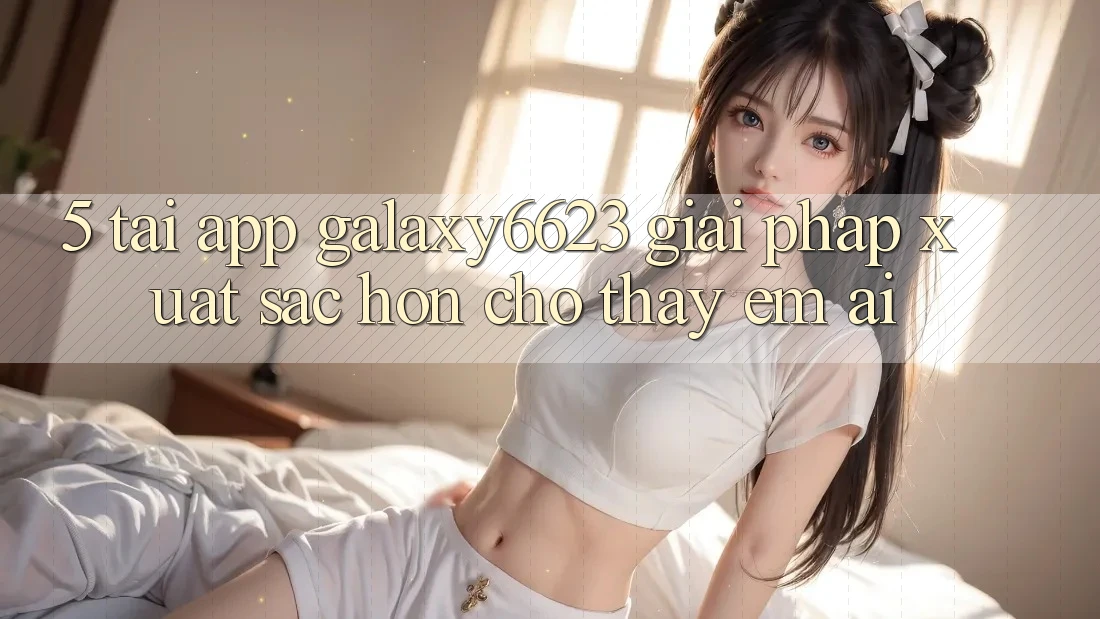 5. Tải App Galaxy6623 - Giải Pháp Xuất sắc hơn Cho Thấy Êm ái