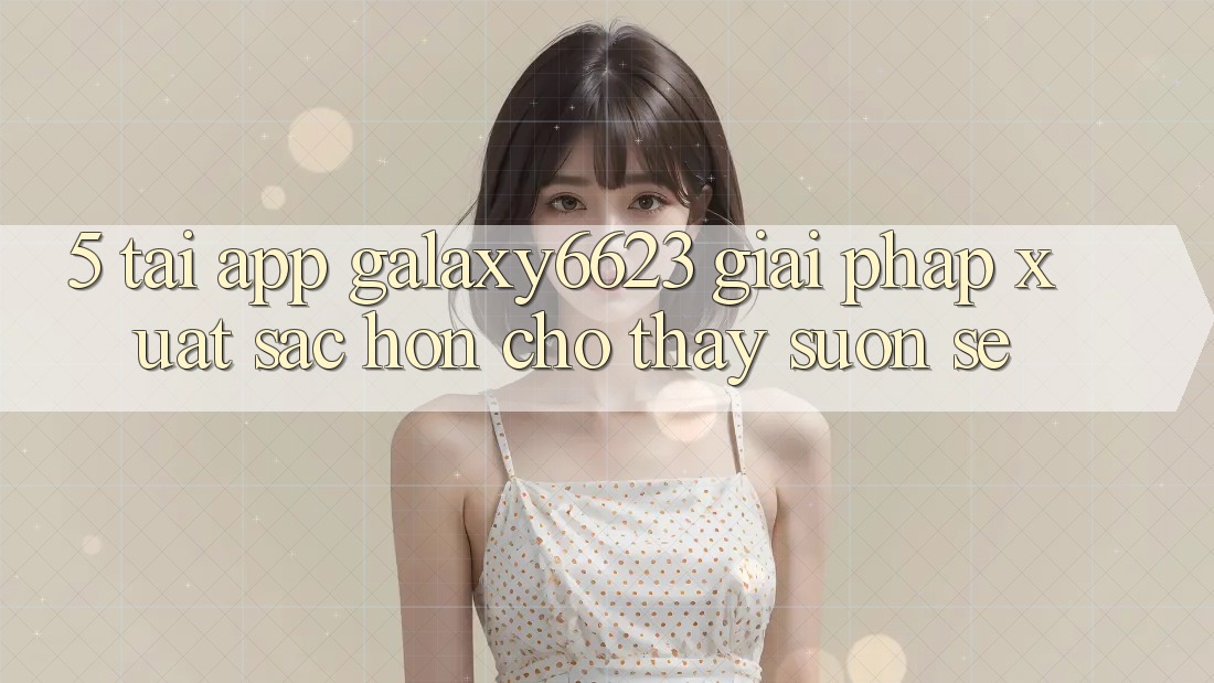 5. Tải App Galaxy6623 - Giải Pháp Xuất sắc hơn Cho Thấy Suôn sẻ 5. Tải App Galaxy6623 - Giải Pháp Xuất sắc hơn Cho Thấy Suôn sẻ