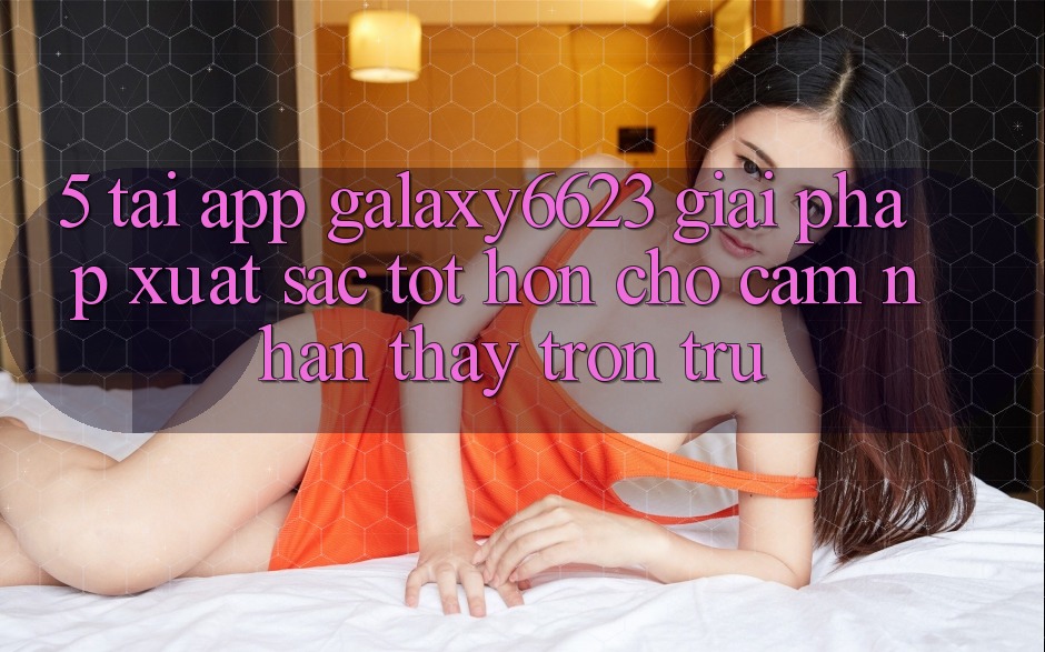 5. Tải App Galaxy6623 - Giải Pháp Xuất sắc tốt hơn Cho Cảm nhận thấy Trơn tru 5. Tải App Galaxy6623 - Giải Pháp Xuất sắc tốt hơn Cho Cảm nhận thấy Trơn tru