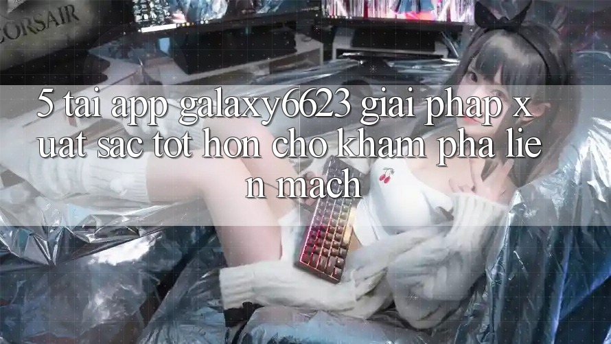 5. Tải App Galaxy6623 - Giải Pháp Xuất sắc tốt hơn Cho Khám phá Liền mạch