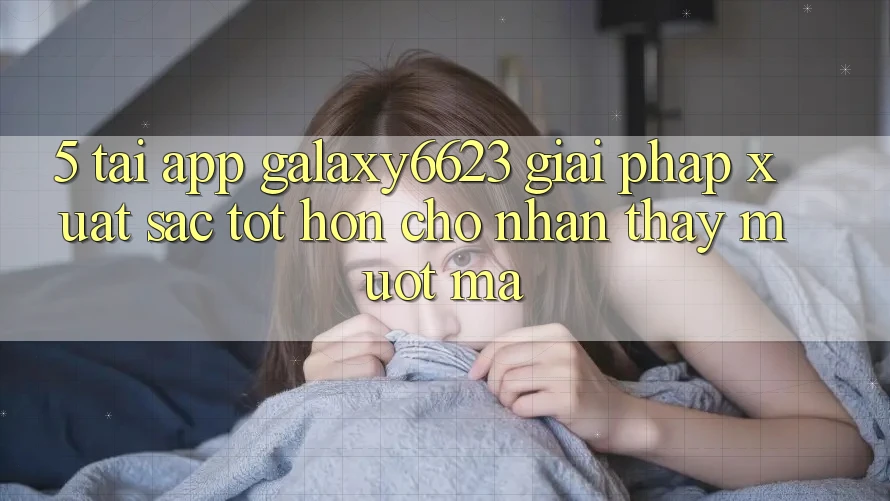 5. Tải App Galaxy6623 - Giải Pháp Xuất sắc tốt hơn Cho Nhận thấy Mượt Mà