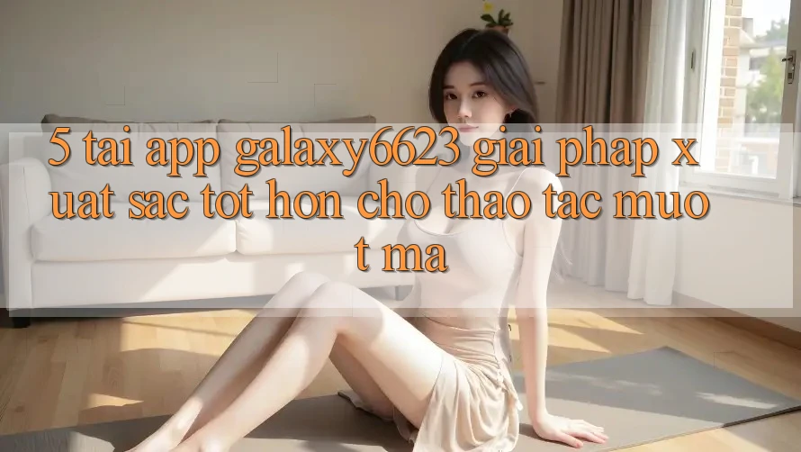 5. Tải App Galaxy6623 - Giải Pháp Xuất sắc tốt hơn Cho Thao tác Mượt mà 5. Tải App Galaxy6623 - Giải Pháp Xuất sắc tốt hơn Cho Thao tác Mượt mà